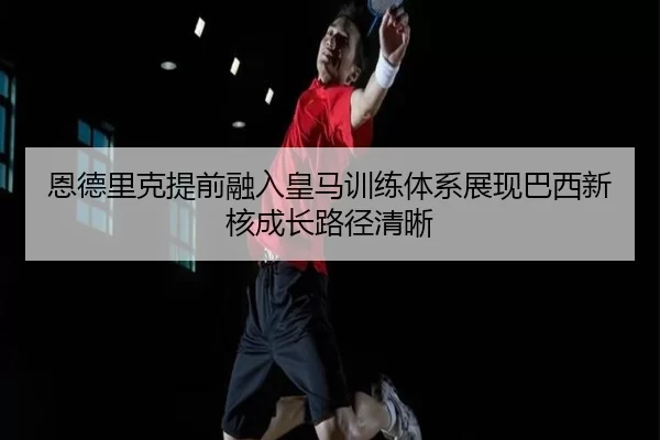 恩德里克提前融入皇马训练体系展现巴西新核成长路径清晰